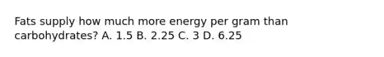 Fats supply how much more energy per gram than carbohydrates? A. 1.5 B. 2.25 C. 3 D. 6.25