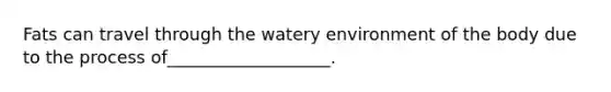 Fats can travel through the watery environment of the body due to the process of___________________.