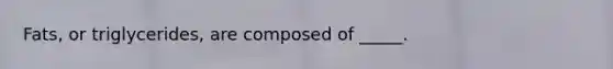 Fats, or triglycerides, are composed of _____.