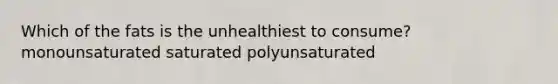 Which of the fats is the unhealthiest to consume? monounsaturated saturated polyunsaturated