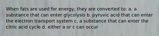 When fats are used for energy, they are converted to: a. a substance that can enter glycolysis b. pyruvic acid that can enter the electron transport system c. a substance that can enter the citric acid cycle d. either a or c can occur