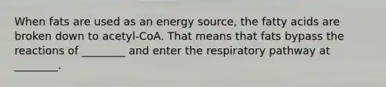 When fats are used as an energy source, the fatty acids are broken down to acetyl-CoA. That means that fats bypass the reactions of ________ and enter the respiratory pathway at ________.