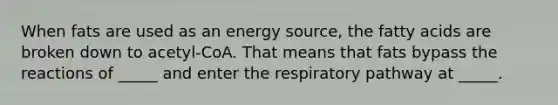 When fats are used as an energy source, the fatty acids are broken down to acetyl-CoA. That means that fats bypass the reactions of _____ and enter the respiratory pathway at _____.