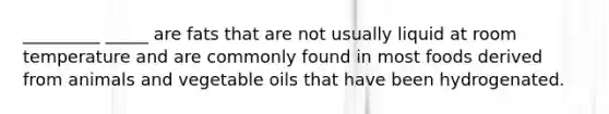 _________ _____ are fats that are not usually liquid at room temperature and are commonly found in most foods derived from animals and vegetable oils that have been hydrogenated.