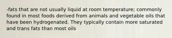 -fats that are not usually liquid at room temperature; commonly found in most foods derived from animals and vegetable oils that have been hydrogenated. They typically contain more saturated and trans fats than most oils