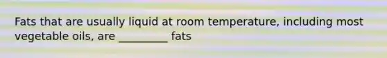 Fats that are usually liquid at room temperature, including most vegetable oils, are _________ fats