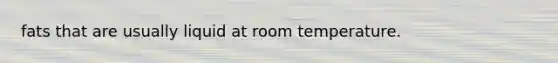 fats that are usually liquid at room temperature.