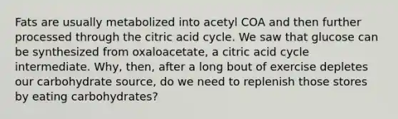 Fats are usually metabolized into acetyl COA and then further processed through the citric acid cycle. We saw that glucose can be synthesized from oxaloacetate, a citric acid cycle intermediate. Why, then, after a long bout of exercise depletes our carbohydrate source, do we need to replenish those stores by eating carbohydrates?