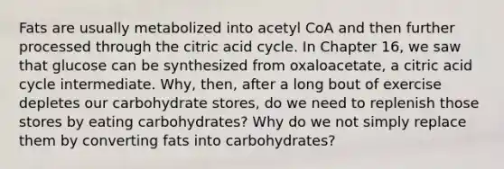 Fats are usually metabolized into acetyl CoA and then further processed through the citric acid cycle. In Chapter 16, we saw that glucose can be synthesized from oxaloacetate, a citric acid cycle intermediate. Why, then, after a long bout of exercise depletes our carbohydrate stores, do we need to replenish those stores by eating carbohydrates? Why do we not simply replace them by converting fats into carbohydrates?