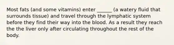 Most fats (and some vitamins) enter ______ (a watery fluid that surrounds tissue) and travel through the lymphatic system before they find their way into the blood. As a result they reach the the liver only after circulating throughout the rest of the body.