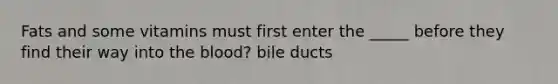 Fats and some vitamins must first enter the _____ before they find their way into the blood? bile ducts