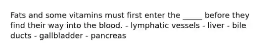 Fats and some vitamins must first enter the _____ before they find their way into the blood. - lymphatic vessels - liver - bile ducts - gallbladder - pancreas