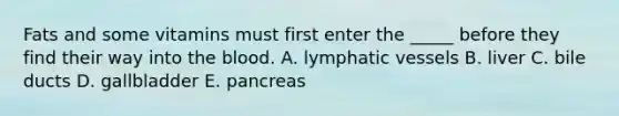 Fats and some vitamins must first enter the _____ before they find their way into the blood. A. lymphatic vessels B. liver C. bile ducts D. gallbladder E. pancreas