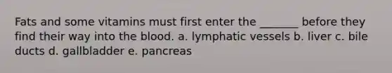 Fats and some vitamins must first enter the _______ before they find their way into <a href='https://www.questionai.com/knowledge/k7oXMfj7lk-the-blood' class='anchor-knowledge'>the blood</a>. a. <a href='https://www.questionai.com/knowledge/ki6sUebkzn-lymphatic-vessels' class='anchor-knowledge'>lymphatic vessels</a> b. liver c. bile ducts d. gallbladder e. pancreas