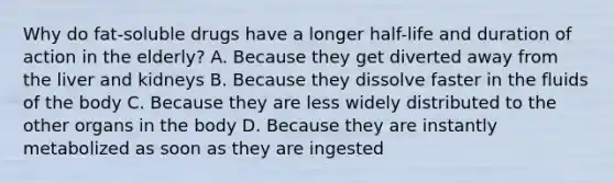 Why do fat-soluble drugs have a longer half-life and duration of action in the elderly? A. Because they get diverted away from the liver and kidneys B. Because they dissolve faster in the fluids of the body C. Because they are less widely distributed to the other organs in the body D. Because they are instantly metabolized as soon as they are ingested