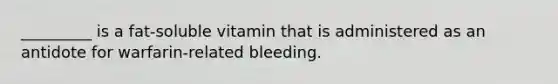 _________ is a fat-soluble vitamin that is administered as an antidote for warfarin-related bleeding.