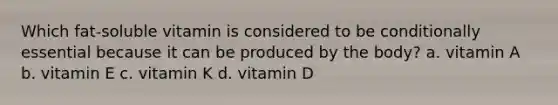 Which fat-soluble vitamin is considered to be conditionally essential because it can be produced by the body? a. vitamin A b. vitamin E c. vitamin K d. vitamin D