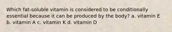 Which fat-soluble vitamin is considered to be conditionally essential because it can be produced by the body? a. vitamin E b. vitamin A c. vitamin K d. vitamin D