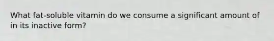 What fat-soluble vitamin do we consume a significant amount of in its inactive form?