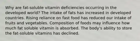 Why are fat-soluble vitamin deficiencies occurring in the developed world? The intake of fats has increased in developed countries. Rising reliance on fast food has reduced our intake of fruits and vegetables. Composition of foods may influence how much fat soluble vitamin is absorbed. The body's ability to store the fat-soluble vitamins has declined.