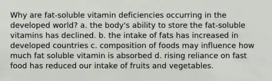 Why are fat-soluble vitamin deficiencies occurring in the developed world? a. the body's ability to store the fat-soluble vitamins has declined. b. the intake of fats has increased in developed countries c. composition of foods may influence how much fat soluble vitamin is absorbed d. rising reliance on fast food has reduced our intake of fruits and vegetables.