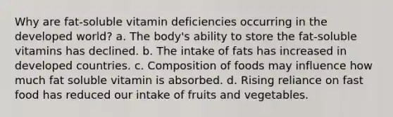 Why are fat-soluble vitamin deficiencies occurring in the developed world? a. The body's ability to store the fat-soluble vitamins has declined. b. The intake of fats has increased in developed countries. c. Composition of foods may influence how much fat soluble vitamin is absorbed. d. Rising reliance on fast food has reduced our intake of fruits and vegetables.