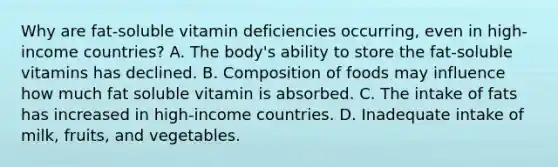 Why are fat-soluble vitamin deficiencies occurring, even in high-income countries? A. The body's ability to store the fat-soluble vitamins has declined. B. Composition of foods may influence how much fat soluble vitamin is absorbed. C. The intake of fats has increased in high-income countries. D. Inadequate intake of milk, fruits, and vegetables.