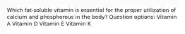 Which fat-soluble vitamin is essential for the proper utilization of calcium and phosphorous in the body? Question options: Vitamin A Vitamin D Vitamin E Vitamin K