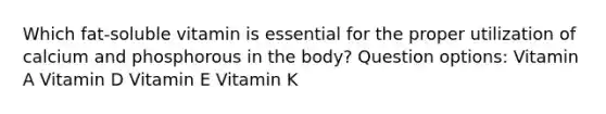 Which fat-soluble vitamin is essential for the proper utilization of calcium and phosphorous in the body? Question options: Vitamin A Vitamin D Vitamin E Vitamin K