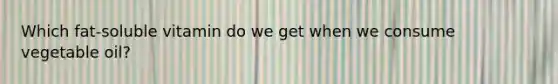Which fat-soluble vitamin do we get when we consume vegetable oil?