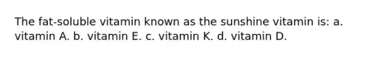 The fat-soluble vitamin known as the sunshine vitamin is: a. vitamin A. b. vitamin E. c. vitamin K. d. vitamin D.