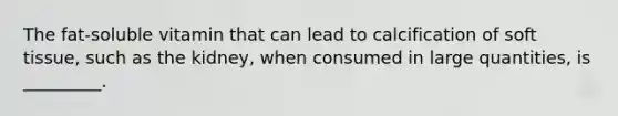 The fat-soluble vitamin that can lead to calcification of soft tissue, such as the kidney, when consumed in large quantities, is _________.