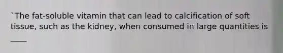 `The fat-soluble vitamin that can lead to calcification of soft tissue, such as the kidney, when consumed in large quantities is ____