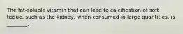 The fat-soluble vitamin that can lead to calcification of soft tissue, such as the kidney, when consumed in large quantities, is ________.