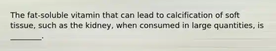 The fat-soluble vitamin that can lead to calcification of soft tissue, such as the kidney, when consumed in large quantities, is ________.