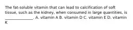 The fat-soluble vitamin that can lead to calcification of soft tissue, such as the kidney, when consumed in large quantities, is _______________. A. vitamin A B. vitamin D C. vitamin E D. vitamin K