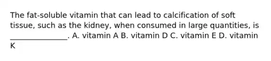 The fat-soluble vitamin that can lead to calcification of soft tissue, such as the kidney, when consumed in large quantities, is _______________. A. vitamin A B. vitamin D C. vitamin E D. vitamin K