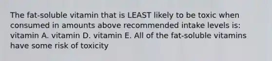 The fat-soluble vitamin that is LEAST likely to be toxic when consumed in amounts above recommended intake levels is: vitamin A. vitamin D. vitamin E. All of the fat-soluble vitamins have some risk of toxicity