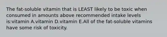 The fat-soluble vitamin that is LEAST likely to be toxic when consumed in amounts above recommended intake levels is:vitamin A.vitamin D.vitamin E.All of the fat-soluble vitamins have some risk of toxicity.