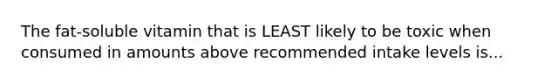 The fat-soluble vitamin that is LEAST likely to be toxic when consumed in amounts above recommended intake levels is...