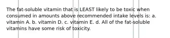 The fat-soluble vitamin that is LEAST likely to be toxic when consumed in amounts above recommended intake levels is: a. vitamin A. b. vitamin D. c. vitamin E. d. All of the fat-soluble vitamins have some risk of toxicity.