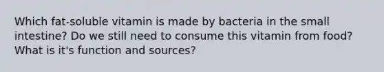 Which fat-soluble vitamin is made by bacteria in the small intestine? Do we still need to consume this vitamin from food? What is it's function and sources?