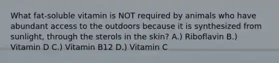 What fat-soluble vitamin is NOT required by animals who have abundant access to the outdoors because it is synthesized from sunlight, through the sterols in the skin? A.) Riboflavin B.) Vitamin D C.) Vitamin B12 D.) Vitamin C