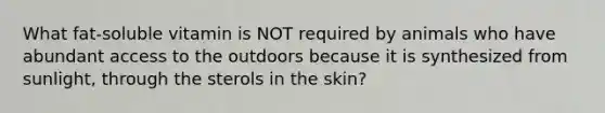 What fat-soluble vitamin is NOT required by animals who have abundant access to the outdoors because it is synthesized from sunlight, through the sterols in the skin?