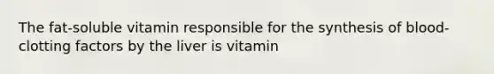 The fat-soluble vitamin responsible for the synthesis of blood-clotting factors by the liver is vitamin