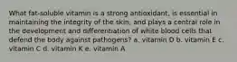 What fat-soluble vitamin is a strong antioxidant, is essential in maintaining the integrity of the skin, and plays a central role in the development and differentiation of white blood cells that defend the body against pathogens? a. vitamin D b. vitamin E c. vitamin C d. vitamin K e. vitamin A