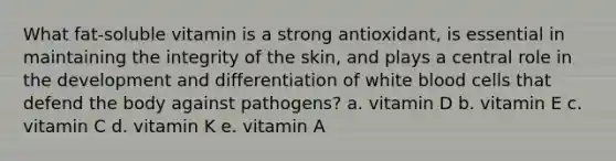 What fat-soluble vitamin is a strong antioxidant, is essential in maintaining the integrity of the skin, and plays a central role in the development and differentiation of white blood cells that defend the body against pathogens? a. vitamin D b. vitamin E c. vitamin C d. vitamin K e. vitamin A