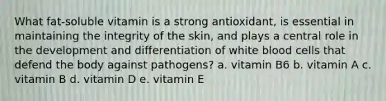 What fat-soluble vitamin is a strong antioxidant, is essential in maintaining the integrity of the skin, and plays a central role in the development and differentiation of white blood cells that defend the body against pathogens? a. vitamin B6 b. vitamin A c. vitamin B d. vitamin D e. vitamin E