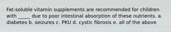 Fat-soluble vitamin supplements are recommended for children with _____ due to poor intestinal absorption of these nutrients. a. diabetes b. seizures c. PKU d. cystic fibrosis e. all of the above