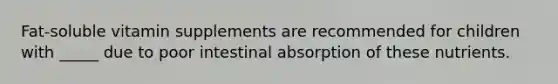 Fat-soluble vitamin supplements are recommended for children with _____ due to poor intestinal absorption of these nutrients.